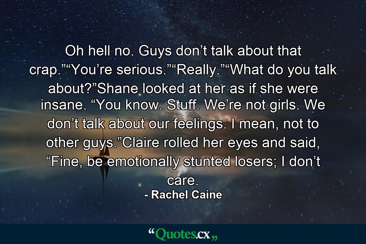 Oh hell no. Guys don’t talk about that crap.”“You’re serious.”“Really.”“What do you talk about?”Shane looked at her as if she were insane. “You know. Stuff. We’re not girls. We don’t talk about our feelings. I mean, not to other guys.”Claire rolled her eyes and said, “Fine, be emotionally stunted losers; I don’t care. - Quote by Rachel Caine