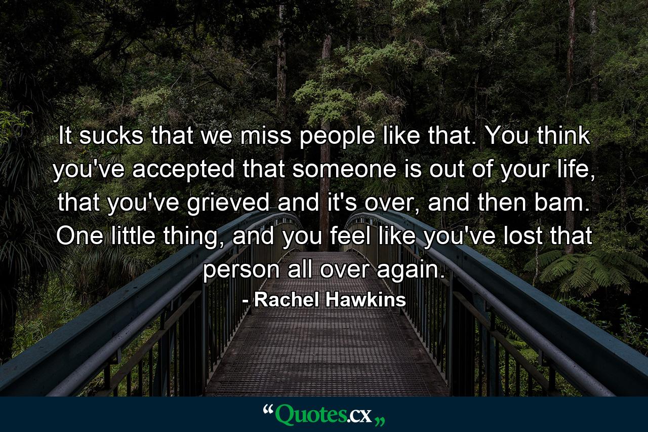 It sucks that we miss people like that. You think you've accepted that someone is out of your life, that you've grieved and it's over, and then bam. One little thing, and you feel like you've lost that person all over again. - Quote by Rachel Hawkins