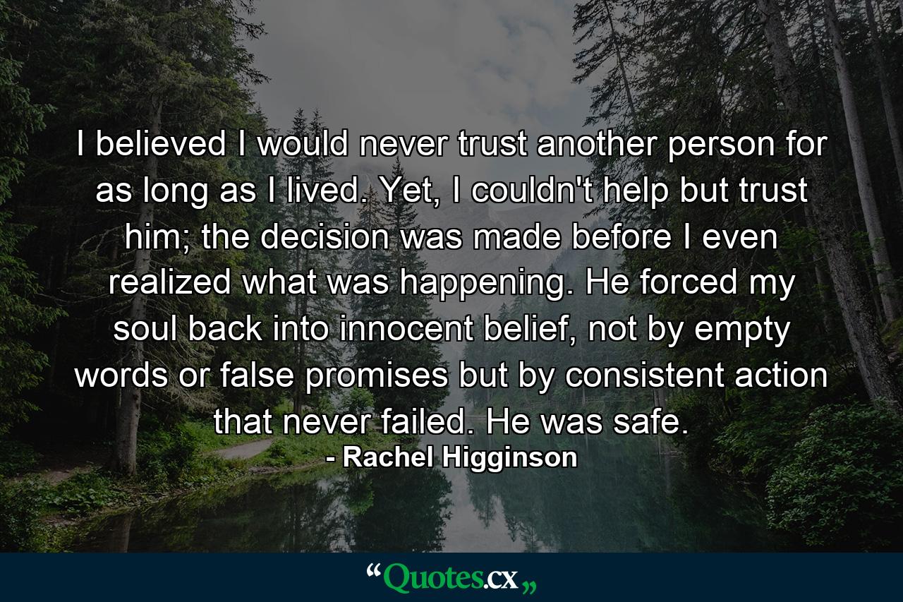 I believed I would never trust another person for as long as I lived. Yet, I couldn't help but trust him; the decision was made before I even realized what was happening. He forced my soul back into innocent belief, not by empty words or false promises but by consistent action that never failed. He was safe. - Quote by Rachel Higginson