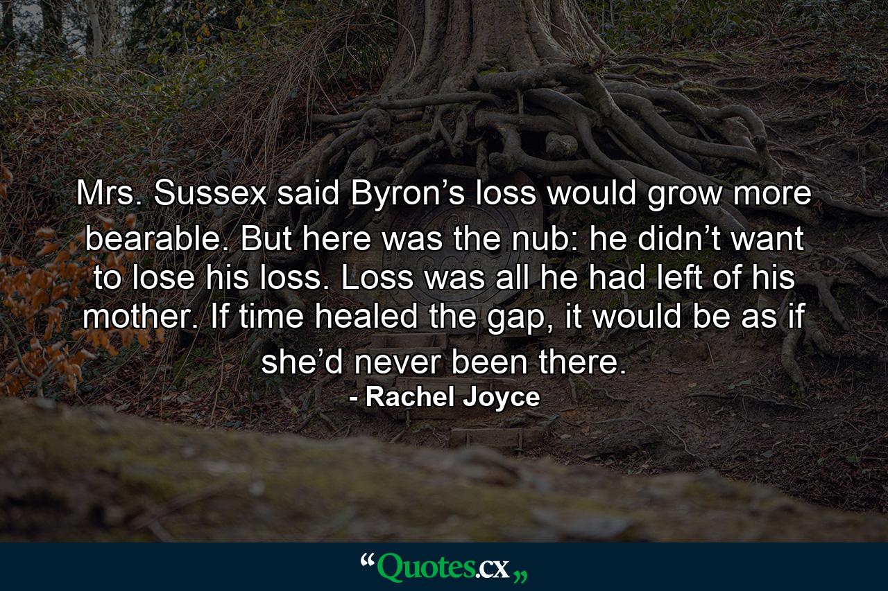 Mrs. Sussex said Byron’s loss would grow more bearable. But here was the nub: he didn’t want to lose his loss. Loss was all he had left of his mother. If time healed the gap, it would be as if she’d never been there. - Quote by Rachel Joyce