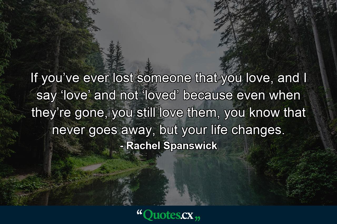 If you’ve ever lost someone that you love, and I say ‘love’ and not ‘loved’ because even when they’re gone, you still love them, you know that never goes away, but your life changes. - Quote by Rachel Spanswick