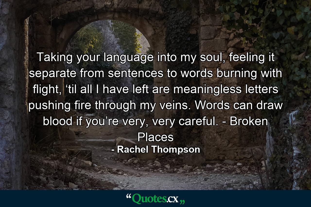 Taking your language into my soul, feeling it separate from sentences to words burning with flight, ‘til all I have left are meaningless letters pushing fire through my veins. Words can draw blood if you’re very, very careful. - Broken Places - Quote by Rachel Thompson