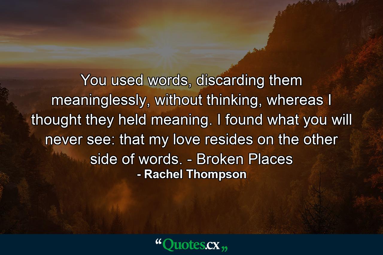 You used words, discarding them meaninglessly, without thinking, whereas I thought they held meaning. I found what you will never see: that my love resides on the other side of words. - Broken Places - Quote by Rachel Thompson