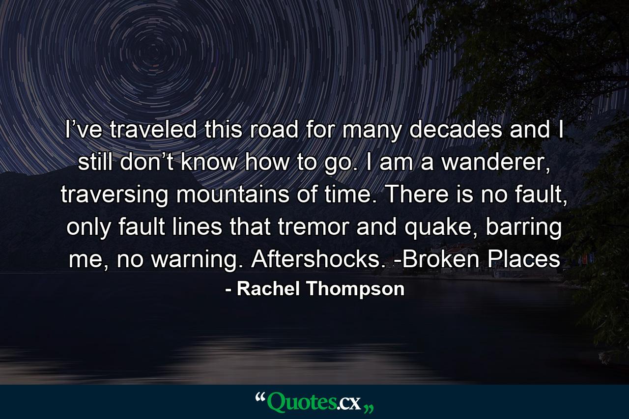 I’ve traveled this road for many decades and I still don’t know how to go. I am a wanderer, traversing mountains of time. There is no fault, only fault lines that tremor and quake, barring me, no warning. Aftershocks. -Broken Places - Quote by Rachel Thompson