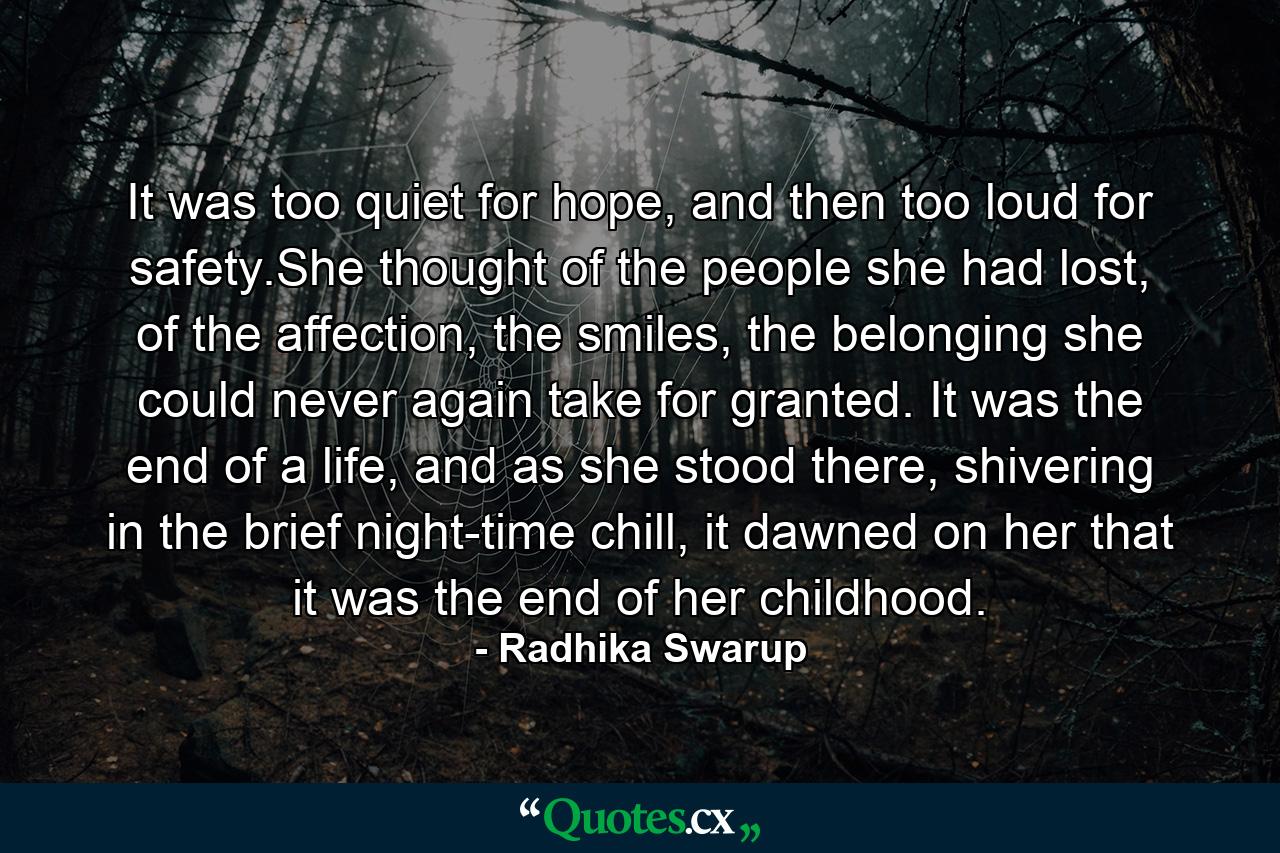 It was too quiet for hope, and then too loud for safety.She thought of the people she had lost, of the affection, the smiles, the belonging she could never again take for granted. It was the end of a life, and as she stood there, shivering in the brief night-time chill, it dawned on her that it was the end of her childhood. - Quote by Radhika Swarup