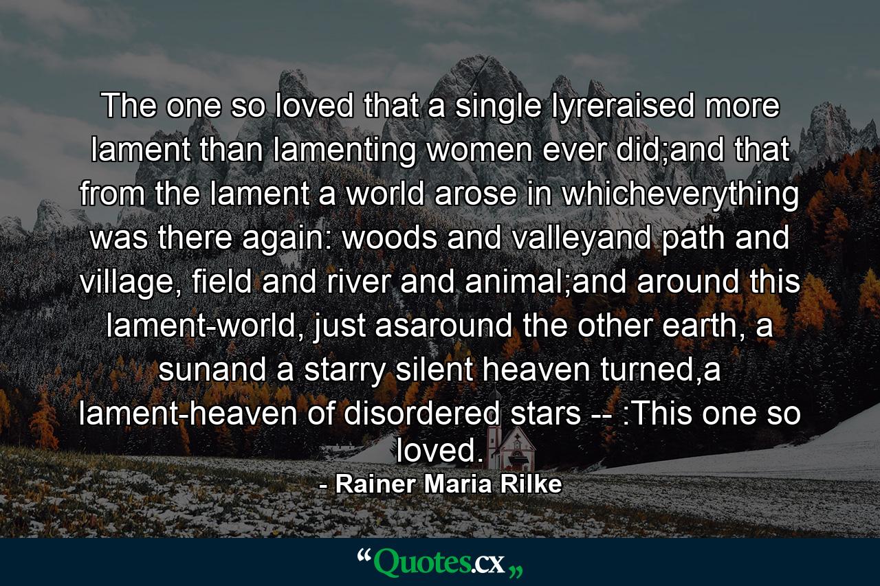 The one so loved that a single lyreraised more lament than lamenting women ever did;and that from the lament a world arose in whicheverything was there again: woods and valleyand path and village, field and river and animal;and around this lament-world, just asaround the other earth, a sunand a starry silent heaven turned,a lament-heaven of disordered stars -- :This one so loved. - Quote by Rainer Maria Rilke