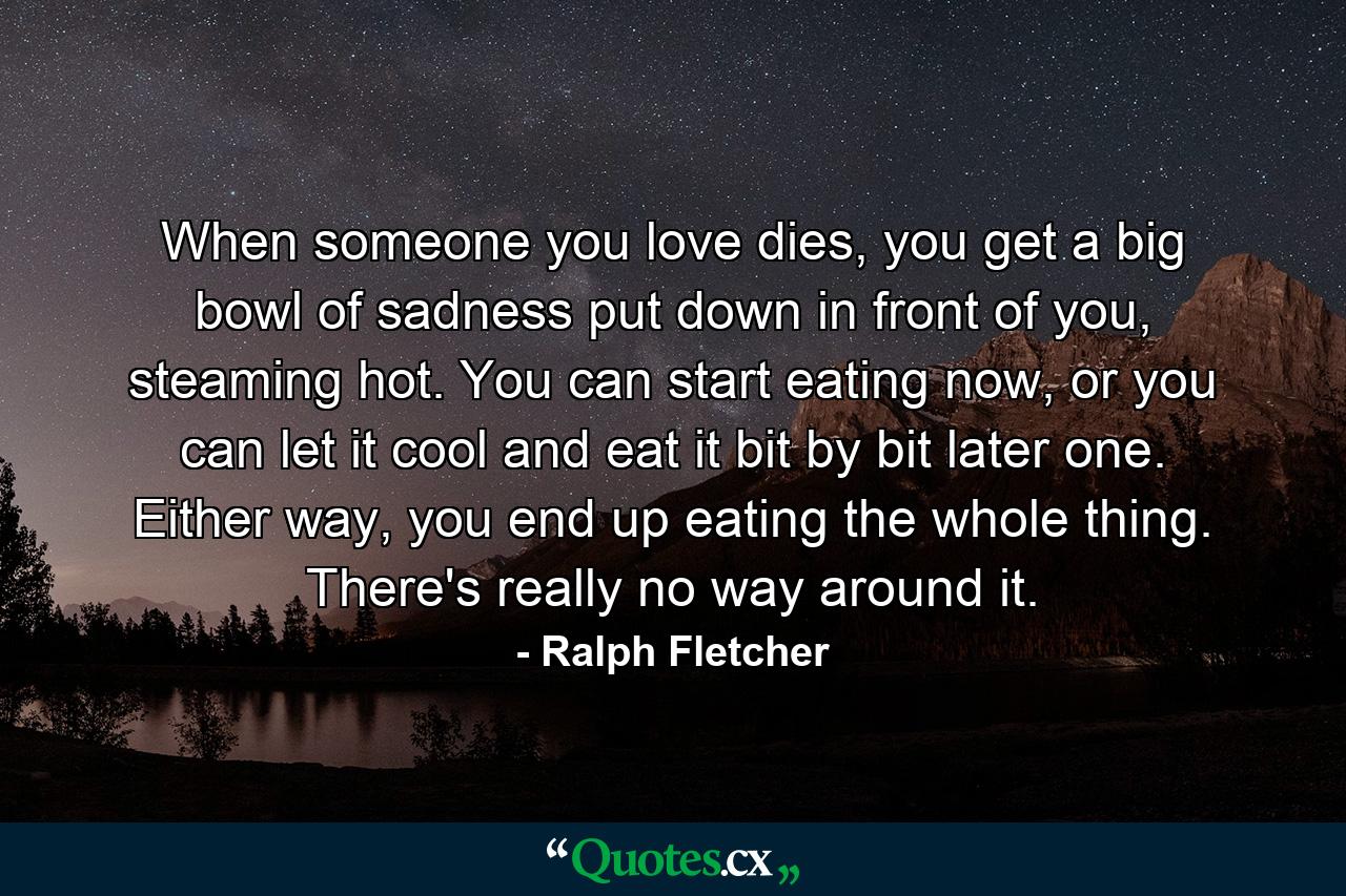 When someone you love dies, you get a big bowl of sadness put down in front of you, steaming hot. You can start eating now, or you can let it cool and eat it bit by bit later one. Either way, you end up eating the whole thing. There's really no way around it. - Quote by Ralph Fletcher