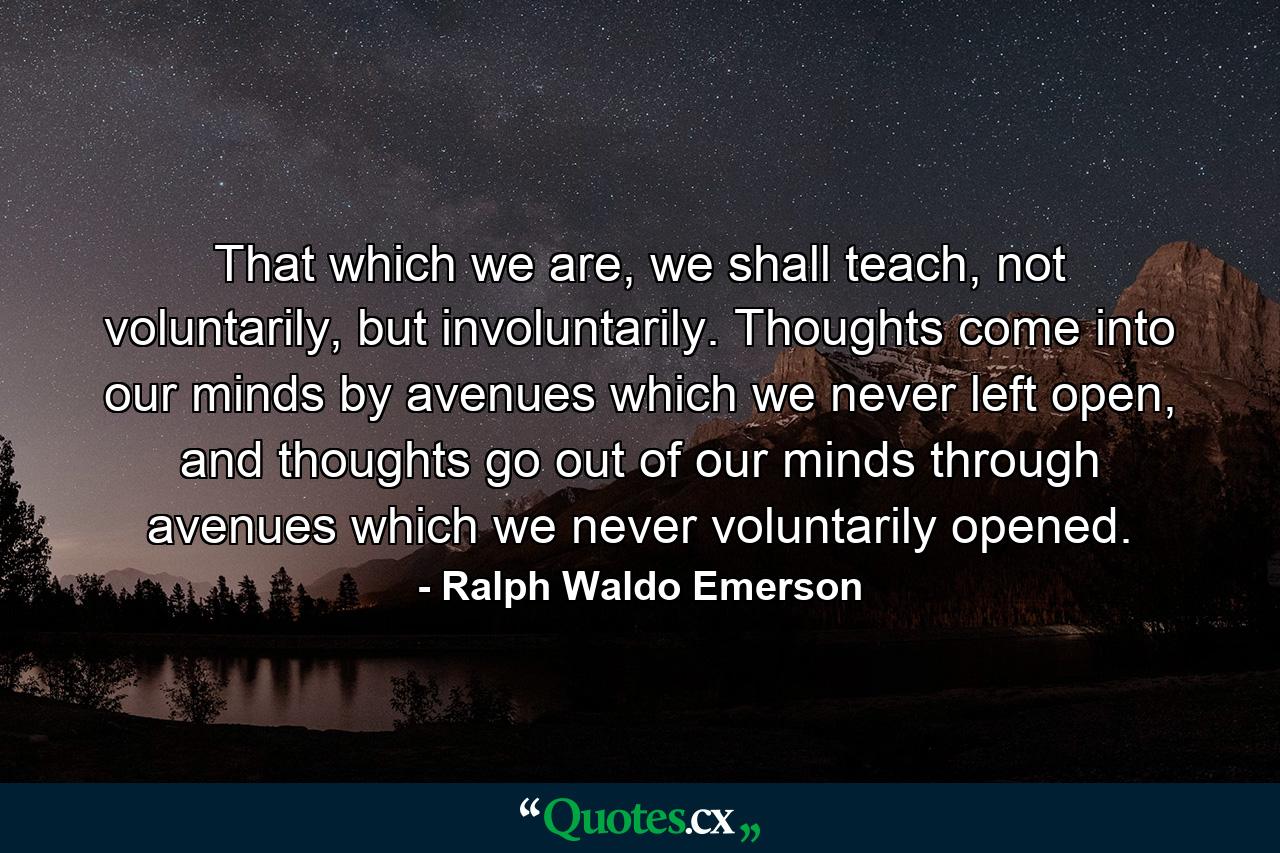 That which we are, we shall teach, not voluntarily, but involuntarily. Thoughts come into our minds by avenues which we never left open, and thoughts go out of our minds through avenues which we never voluntarily opened. - Quote by Ralph Waldo Emerson