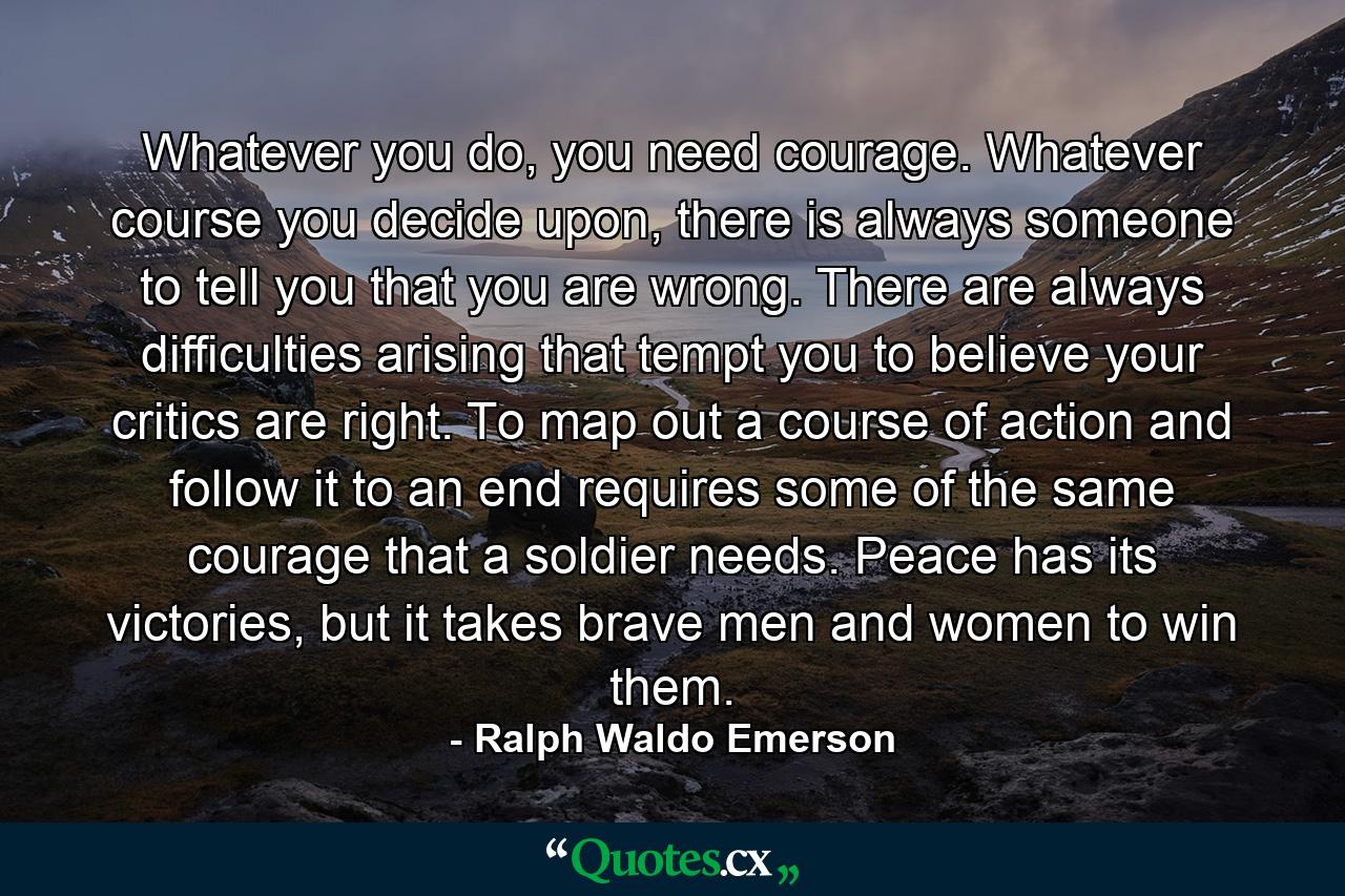 Whatever you do, you need courage. Whatever course you decide upon, there is always someone to tell you that you are wrong. There are always difficulties arising that tempt you to believe your critics are right. To map out a course of action and follow it to an end requires some of the same courage that a soldier needs. Peace has its victories, but it takes brave men and women to win them. - Quote by Ralph Waldo Emerson