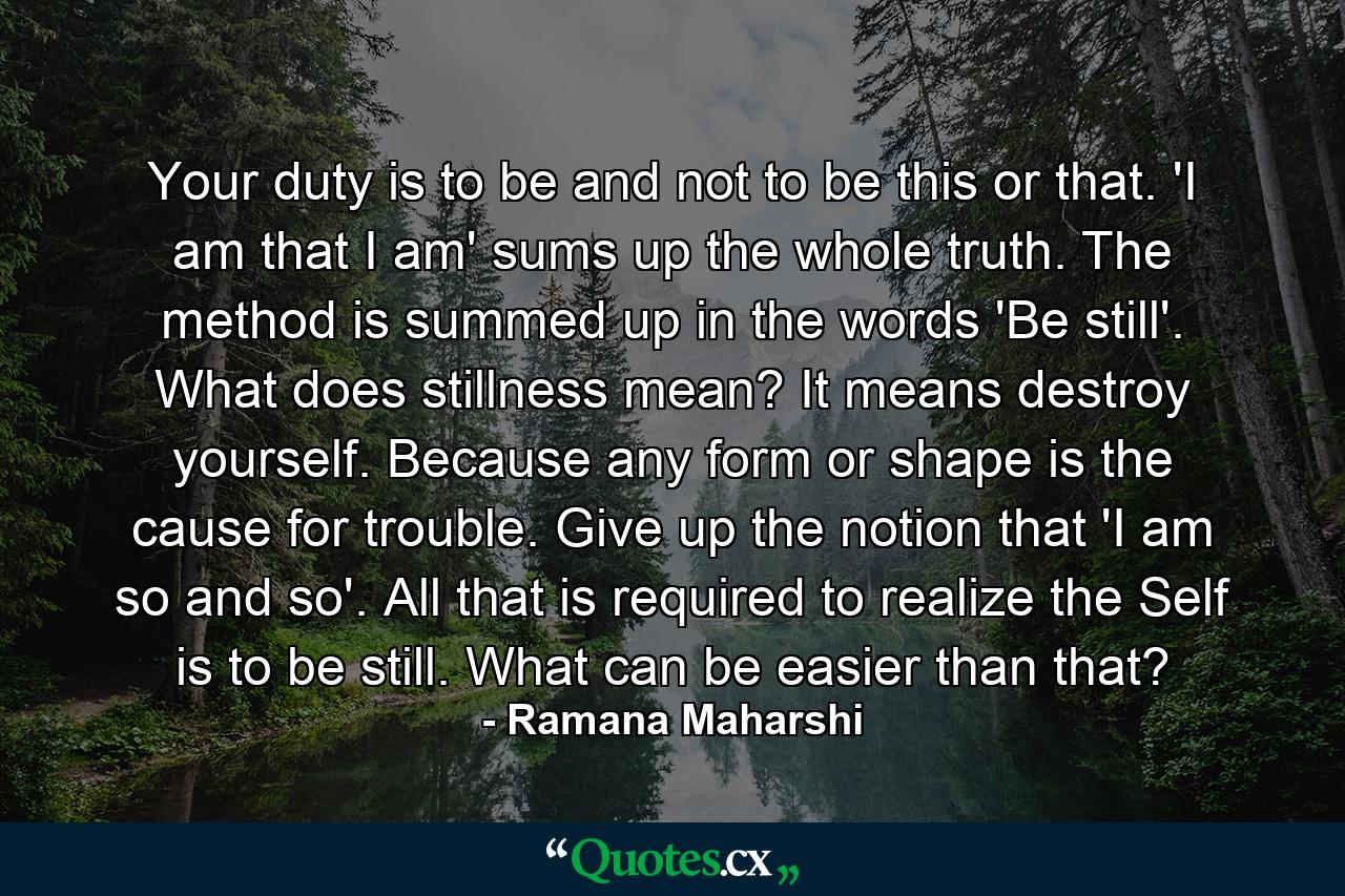 Your duty is to be and not to be this or that. 'I am that I am' sums up the whole truth. The method is summed up in the words 'Be still'. What does stillness mean? It means destroy yourself. Because any form or shape is the cause for trouble. Give up the notion that 'I am so and so'. All that is required to realize the Self is to be still. What can be easier than that? - Quote by Ramana Maharshi