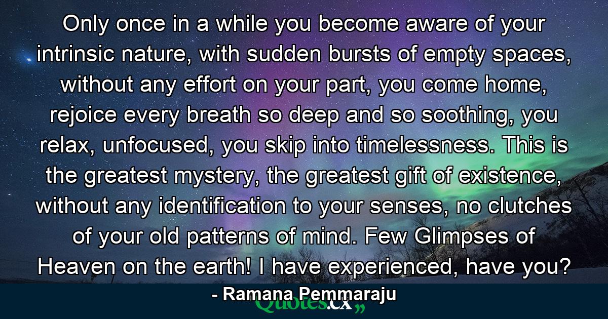 Only once in a while you become aware of your intrinsic nature, with sudden bursts of empty spaces, without any effort on your part, you come home, rejoice every breath so deep and so soothing, you relax, unfocused, you skip into timelessness. This is the greatest mystery, the greatest gift of existence, without any identification to your senses, no clutches of your old patterns of mind. Few Glimpses of Heaven on the earth! I have experienced, have you? - Quote by Ramana Pemmaraju