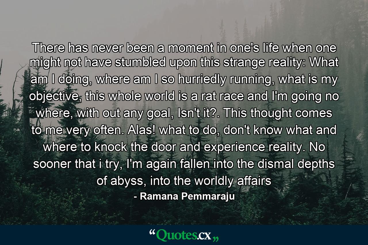 There has never been a moment in one's life when one might not have stumbled upon this strange reality: What am I doing, where am I so hurriedly running, what is my objective, this whole world is a rat race and I'm going no where, with out any goal, Isn't it?. This thought comes to me very often. Alas! what to do, don't know what and where to knock the door and experience reality. No sooner that i try, I'm again fallen into the dismal depths of abyss, into the worldly affairs - Quote by Ramana Pemmaraju