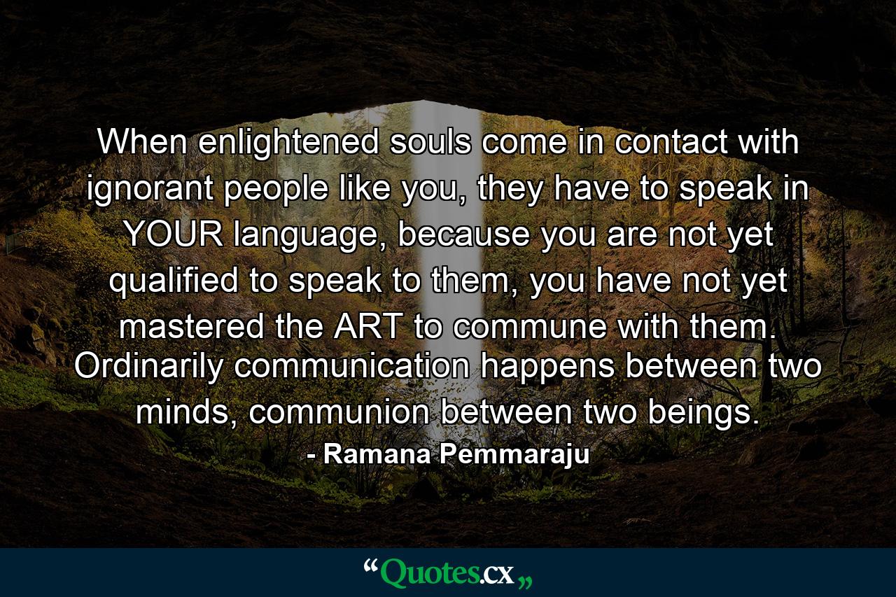 When enlightened souls come in contact with ignorant people like you, they have to speak in YOUR language, because you are not yet qualified to speak to them, you have not yet mastered the ART to commune with them. Ordinarily communication happens between two minds, communion between two beings. - Quote by Ramana Pemmaraju