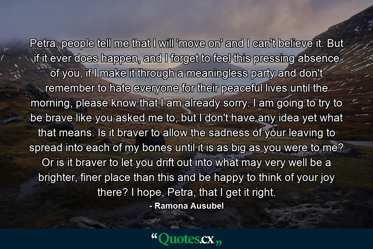 Petra, people tell me that I will 'move on' and I can't believe it. But if it ever does happen, and I forget to feel this pressing absence of you, if I make it through a meaningless party and don't remember to hate everyone for their peaceful lives until the morning, please know that I am already sorry. I am going to try to be brave like you asked me to, but I don't have any idea yet what that means. Is it braver to allow the sadness of your leaving to spread into each of my bones until it is as big as you were to me? Or is it braver to let you drift out into what may very well be a brighter, finer place than this and be happy to think of your joy there? I hope, Petra, that I get it right. - Quote by Ramona Ausubel