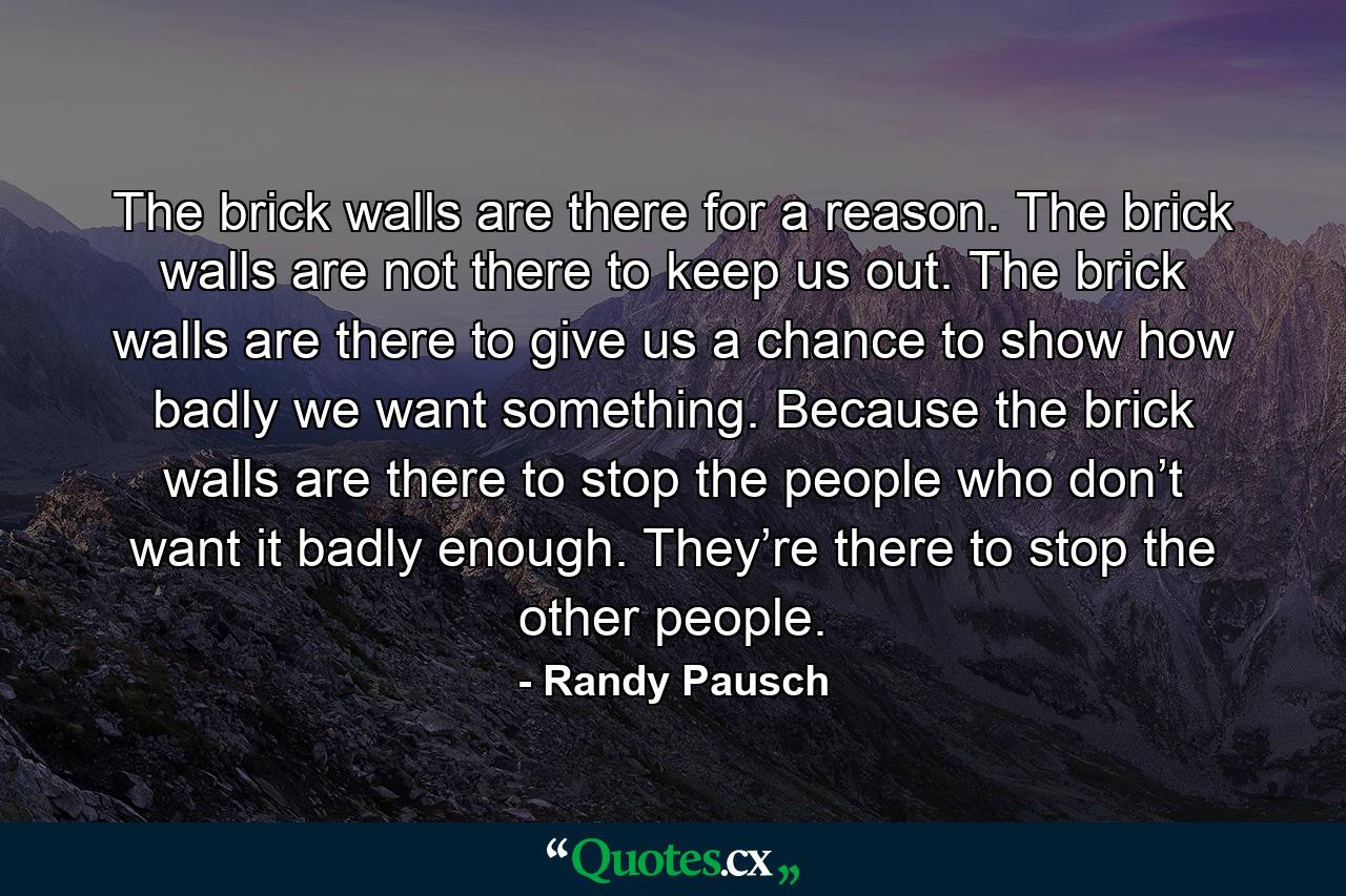 The brick walls are there for a reason. The brick walls are not there to keep us out. The brick walls are there to give us a chance to show how badly we want something. Because the brick walls are there to stop the people who don’t want it badly enough. They’re there to stop the other people. - Quote by Randy Pausch