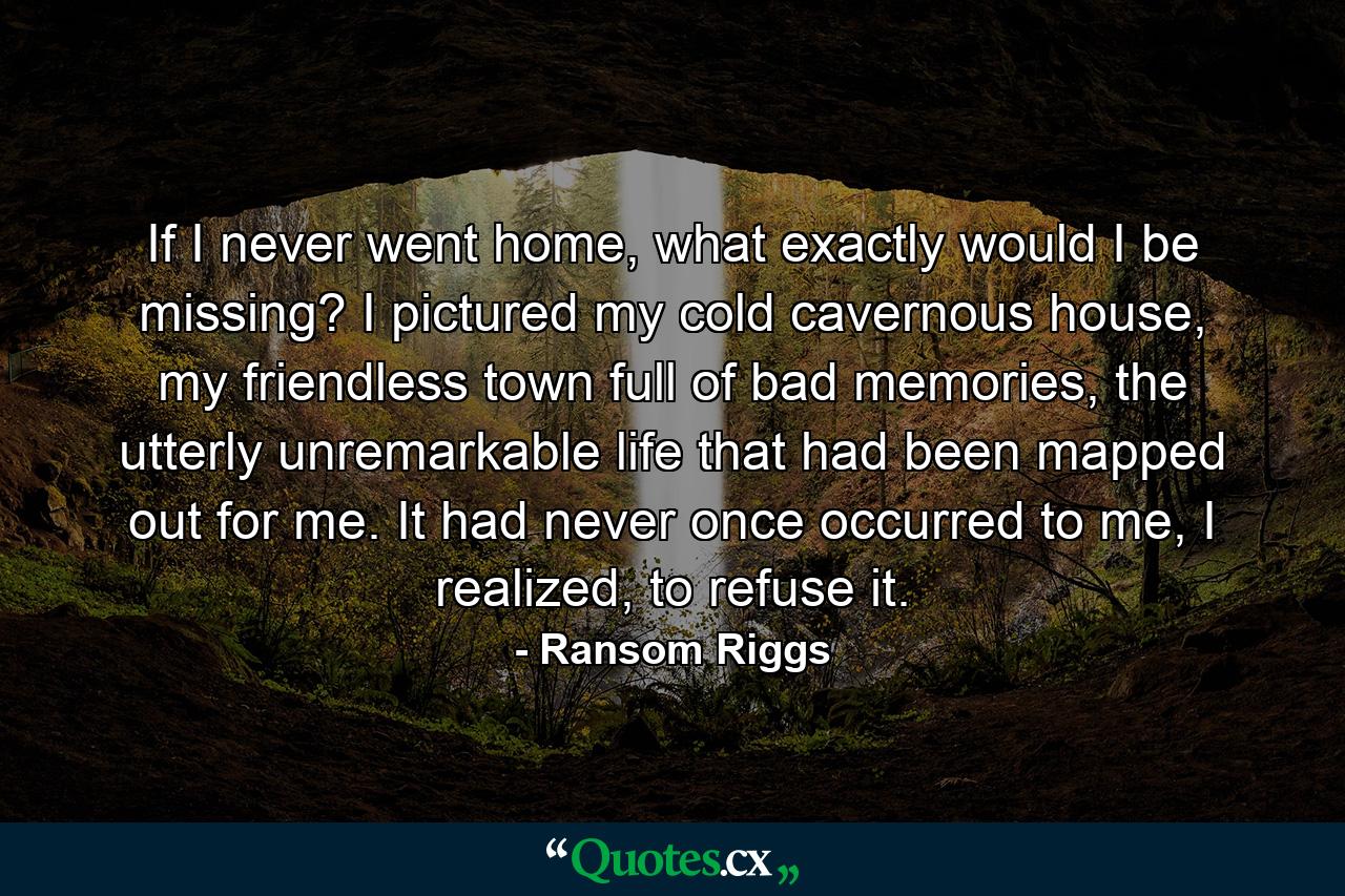 If I never went home, what exactly would I be missing? I pictured my cold cavernous house, my friendless town full of bad memories, the utterly unremarkable life that had been mapped out for me. It had never once occurred to me, I realized, to refuse it. - Quote by Ransom Riggs