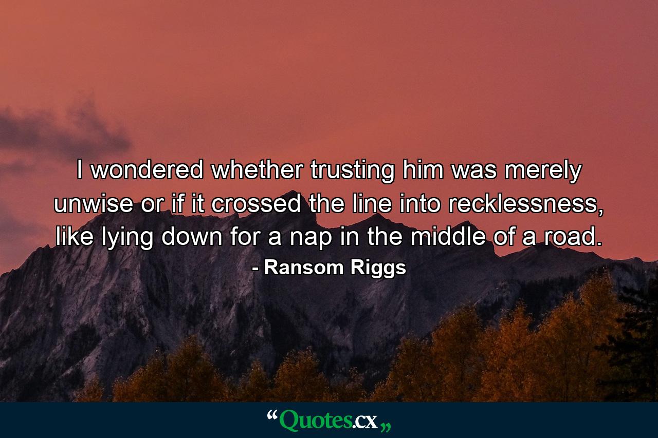 I wondered whether trusting him was merely unwise or if it crossed the line into recklessness, like lying down for a nap in the middle of a road. - Quote by Ransom Riggs