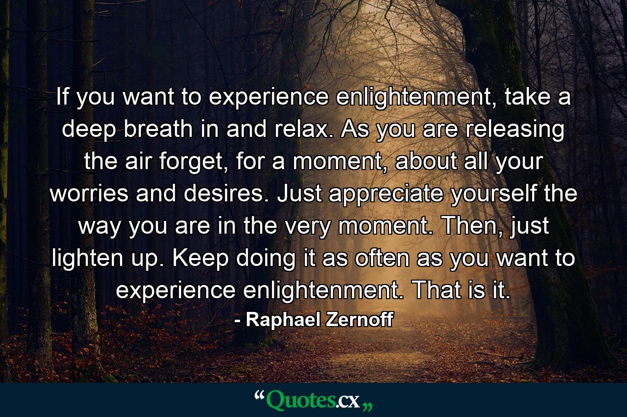 If you want to experience enlightenment, take a deep breath in and relax. As you are releasing the air forget, for a moment, about all your worries and desires. Just appreciate yourself the way you are in the very moment. Then, just lighten up. Keep doing it as often as you want to experience enlightenment. That is it. - Quote by Raphael Zernoff