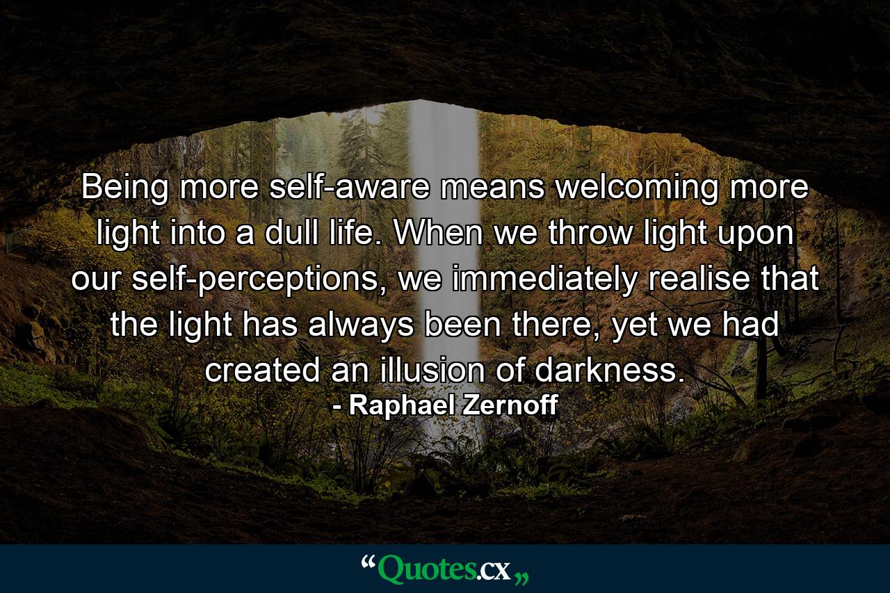 Being more self-aware means welcoming more light into a dull life. When we throw light upon our self-perceptions, we immediately realise that the light has always been there, yet we had created an illusion of darkness. - Quote by Raphael Zernoff