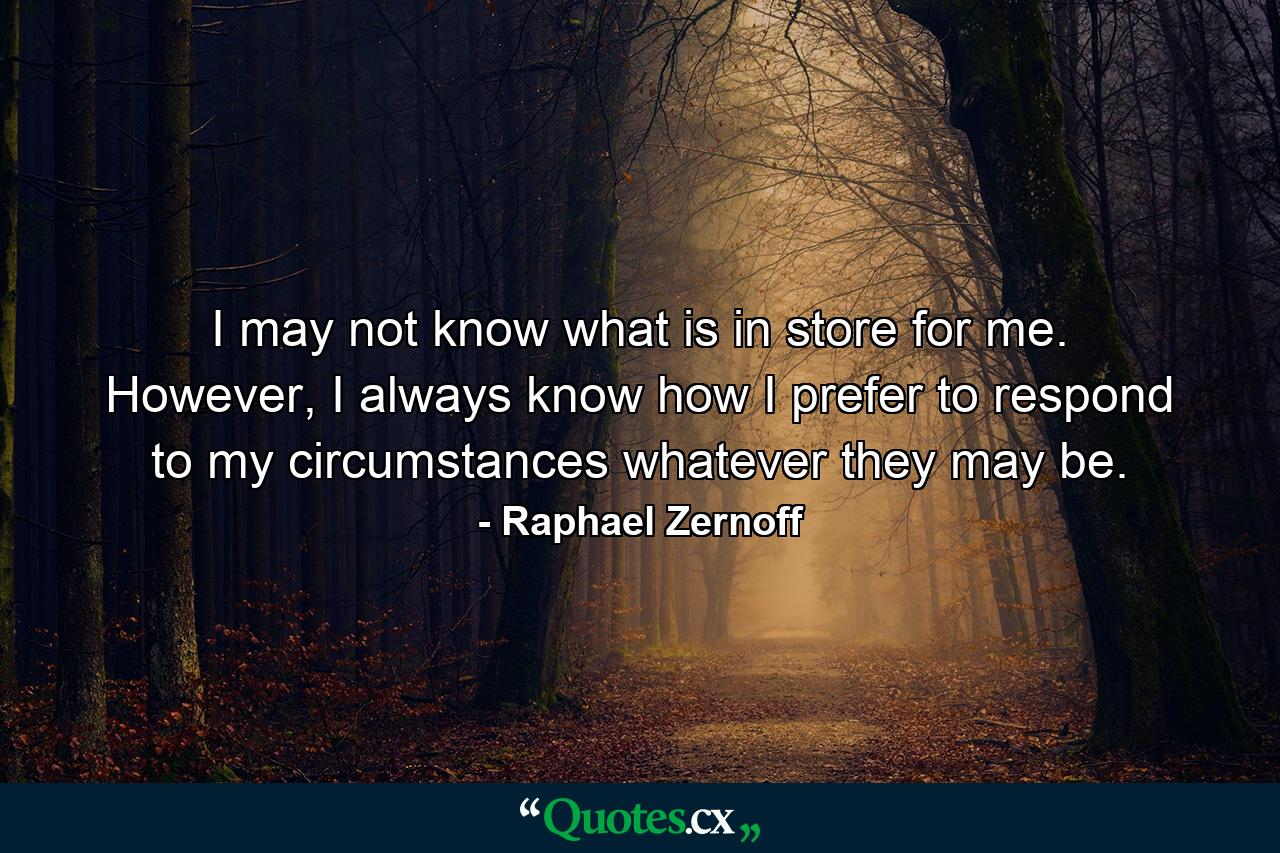 I may not know what is in store for me. However, I always know how I prefer to respond to my circumstances whatever they may be. - Quote by Raphael Zernoff