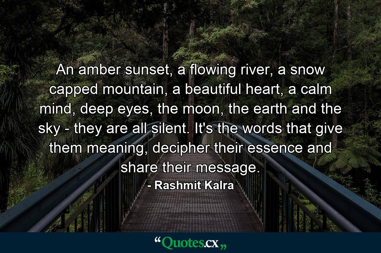 An amber sunset, a flowing river, a snow capped mountain, a beautiful heart, a calm mind, deep eyes, the moon, the earth and the sky - they are all silent. It's the words that give them meaning, decipher their essence and share their message. - Quote by Rashmit Kalra