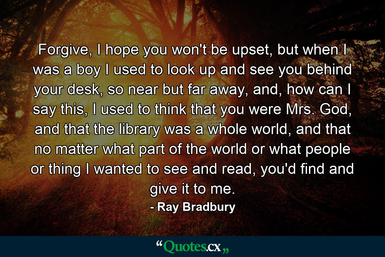 Forgive, I hope you won't be upset, but when I was a boy I used to look up and see you behind your desk, so near but far away, and, how can I say this, I used to think that you were Mrs. God, and that the library was a whole world, and that no matter what part of the world or what people or thing I wanted to see and read, you'd find and give it to me. - Quote by Ray Bradbury