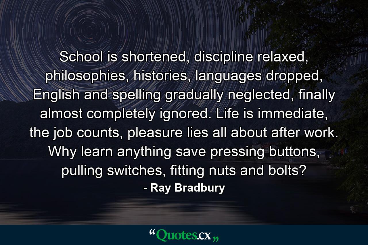 School is shortened, discipline relaxed, philosophies, histories, languages dropped, English and spelling gradually neglected, finally almost completely ignored. Life is immediate, the job counts, pleasure lies all about after work. Why learn anything save pressing buttons, pulling switches, fitting nuts and bolts? - Quote by Ray Bradbury