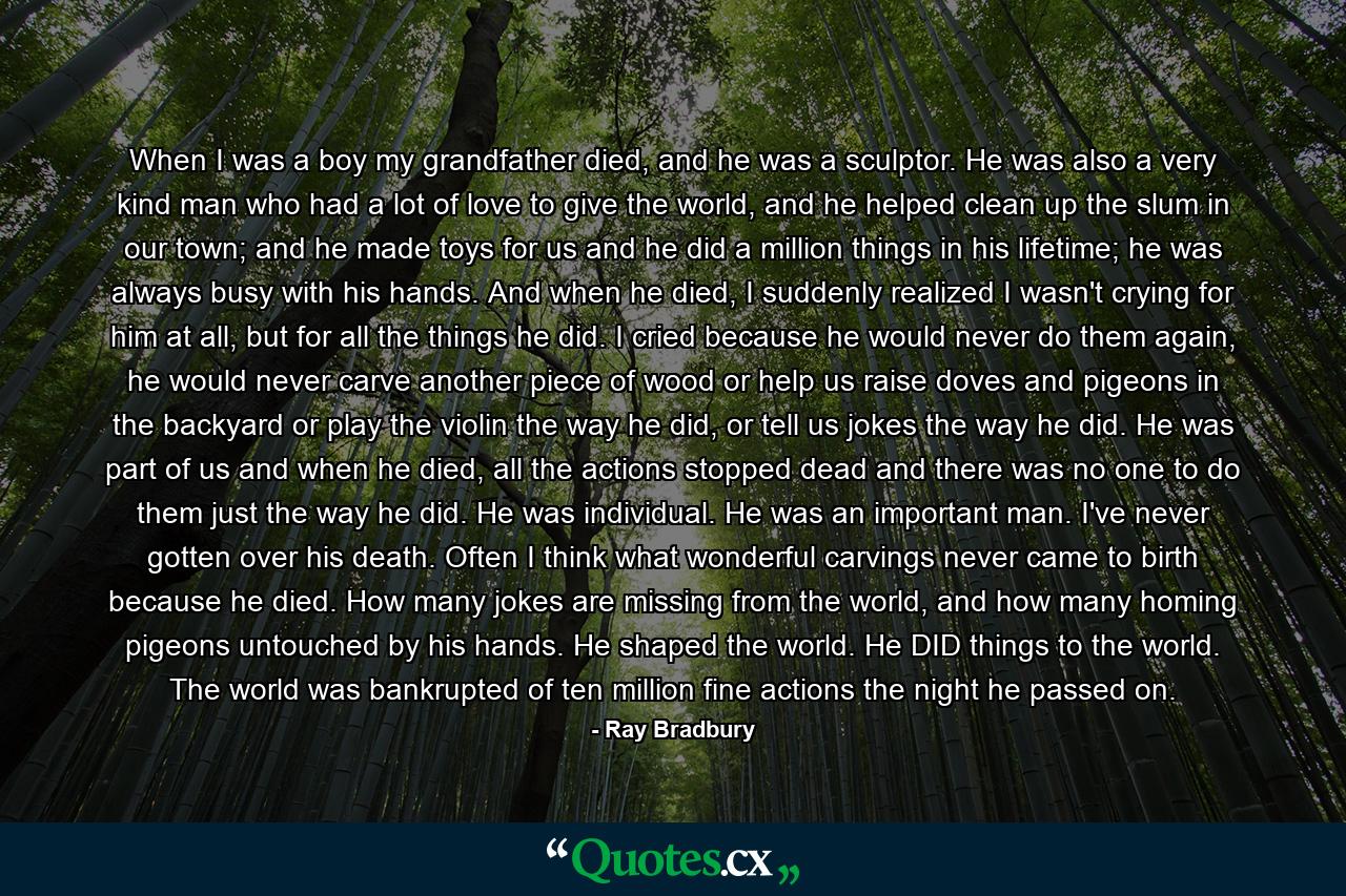 When I was a boy my grandfather died, and he was a sculptor. He was also a very kind man who had a lot of love to give the world, and he helped clean up the slum in our town; and he made toys for us and he did a million things in his lifetime; he was always busy with his hands. And when he died, I suddenly realized I wasn't crying for him at all, but for all the things he did. I cried because he would never do them again, he would never carve another piece of wood or help us raise doves and pigeons in the backyard or play the violin the way he did, or tell us jokes the way he did. He was part of us and when he died, all the actions stopped dead and there was no one to do them just the way he did. He was individual. He was an important man. I've never gotten over his death. Often I think what wonderful carvings never came to birth because he died. How many jokes are missing from the world, and how many homing pigeons untouched by his hands. He shaped the world. He DID things to the world. The world was bankrupted of ten million fine actions the night he passed on. - Quote by Ray Bradbury