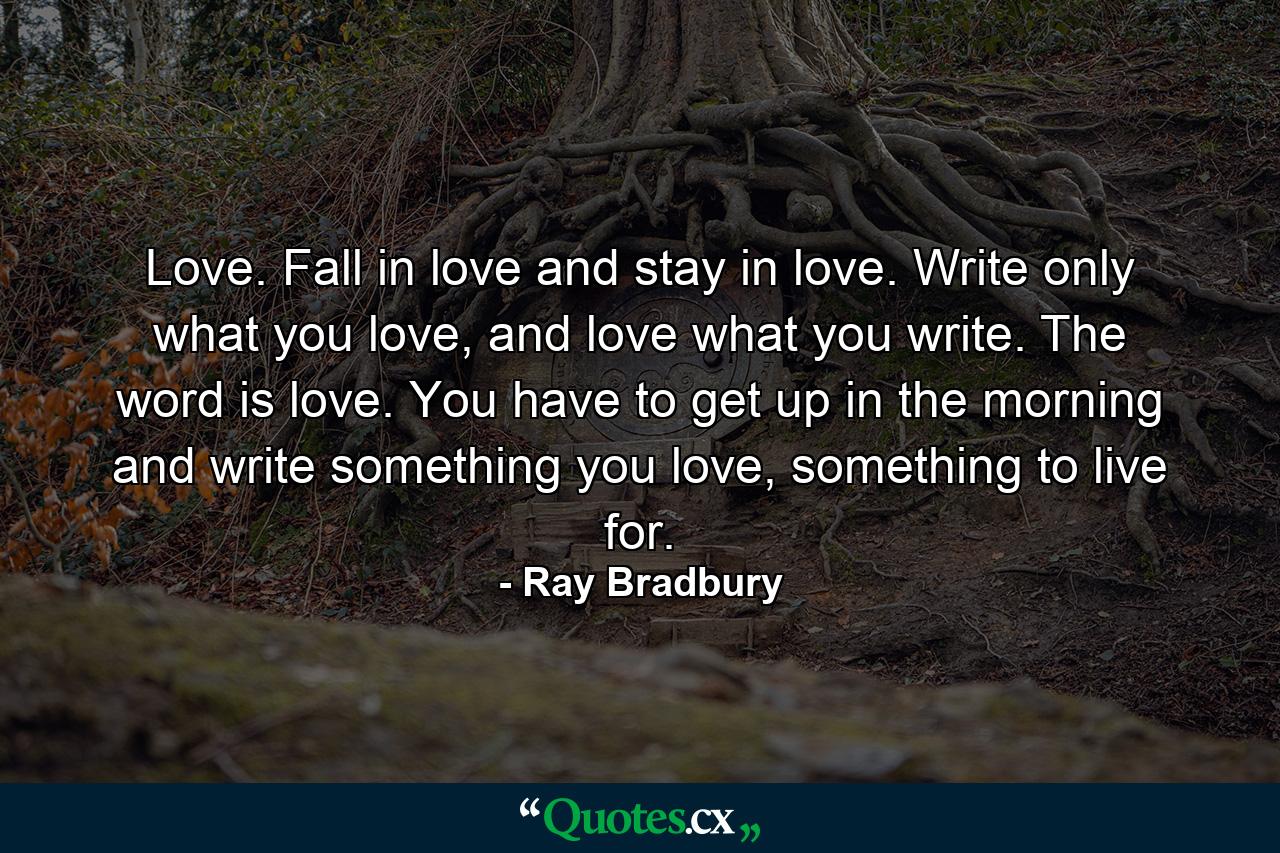 Love. Fall in love and stay in love. Write only what you love, and love what you write. The word is love. You have to get up in the morning and write something you love, something to live for. - Quote by Ray Bradbury