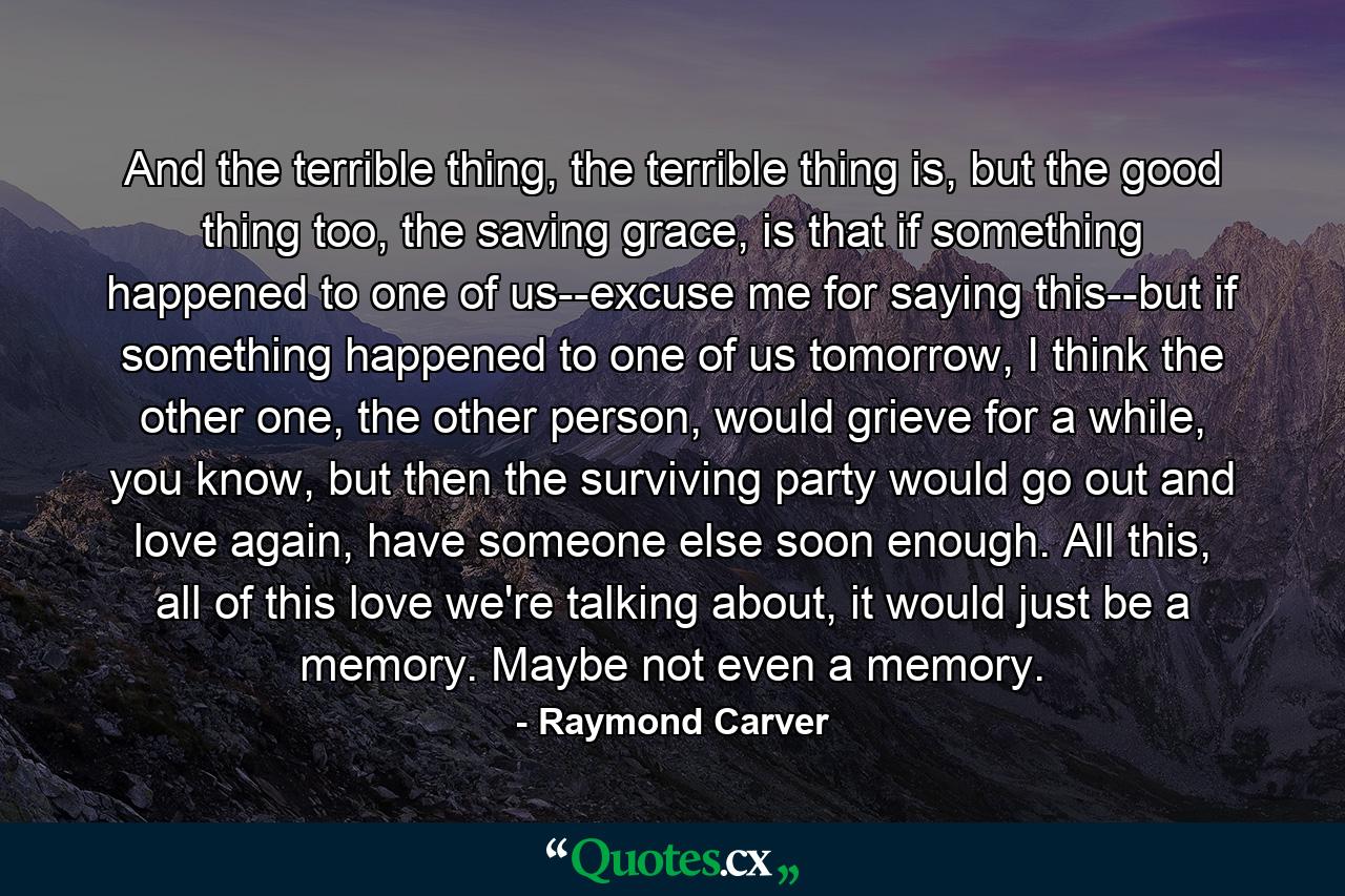 And the terrible thing, the terrible thing is, but the good thing too, the saving grace, is that if something happened to one of us--excuse me for saying this--but if something happened to one of us tomorrow, I think the other one, the other person, would grieve for a while, you know, but then the surviving party would go out and love again, have someone else soon enough. All this, all of this love we're talking about, it would just be a memory. Maybe not even a memory. - Quote by Raymond Carver