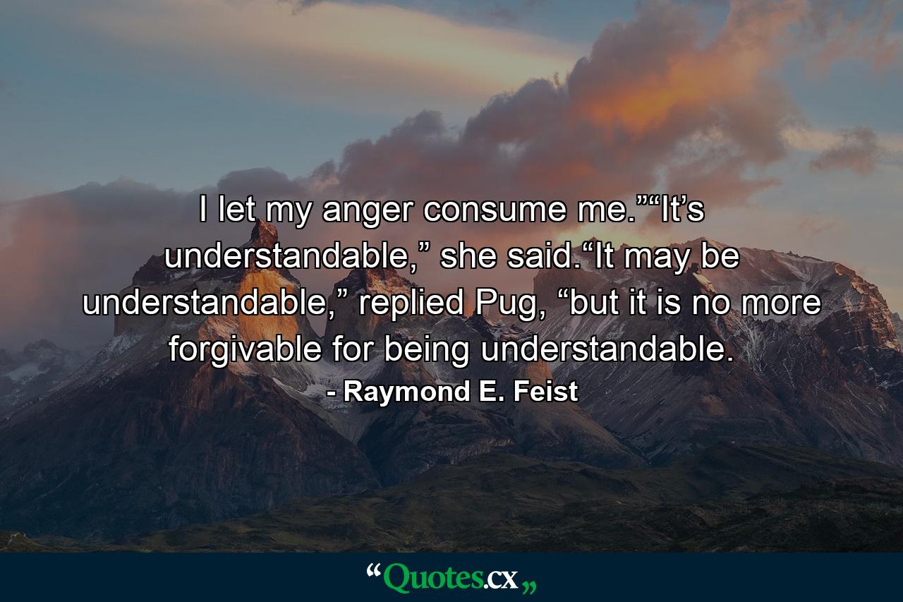 I let my anger consume me.”“It’s understandable,” she said.“It may be understandable,” replied Pug, “but it is no more forgivable for being understandable. - Quote by Raymond E. Feist