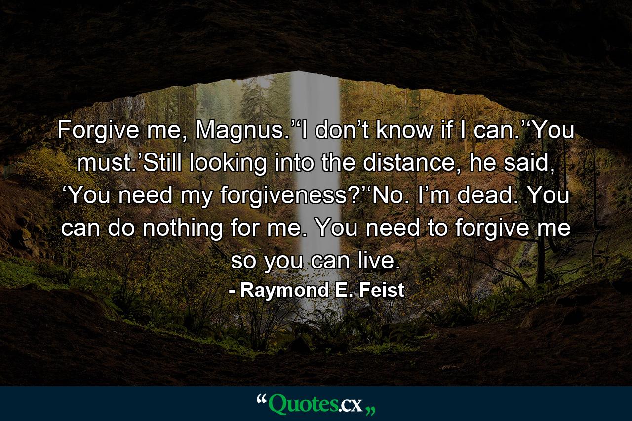 Forgive me, Magnus.’‘I don’t know if I can.’‘You must.’Still looking into the distance, he said, ‘You need my forgiveness?’‘No. I’m dead. You can do nothing for me. You need to forgive me so you can live. - Quote by Raymond E. Feist