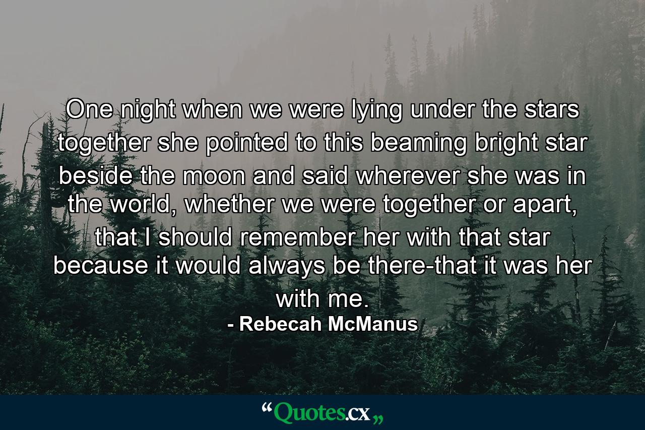 One night when we were lying under the stars together she pointed to this beaming bright star beside the moon and said wherever she was in the world, whether we were together or apart, that I should remember her with that star because it would always be there-that it was her with me. - Quote by Rebecah McManus