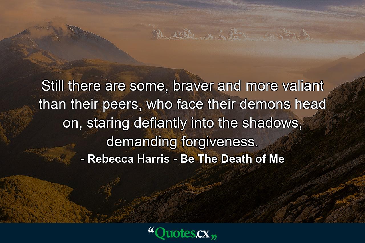 Still there are some, braver and more valiant than their peers, who face their demons head on, staring defiantly into the shadows, demanding forgiveness. - Quote by Rebecca Harris - Be The Death of Me