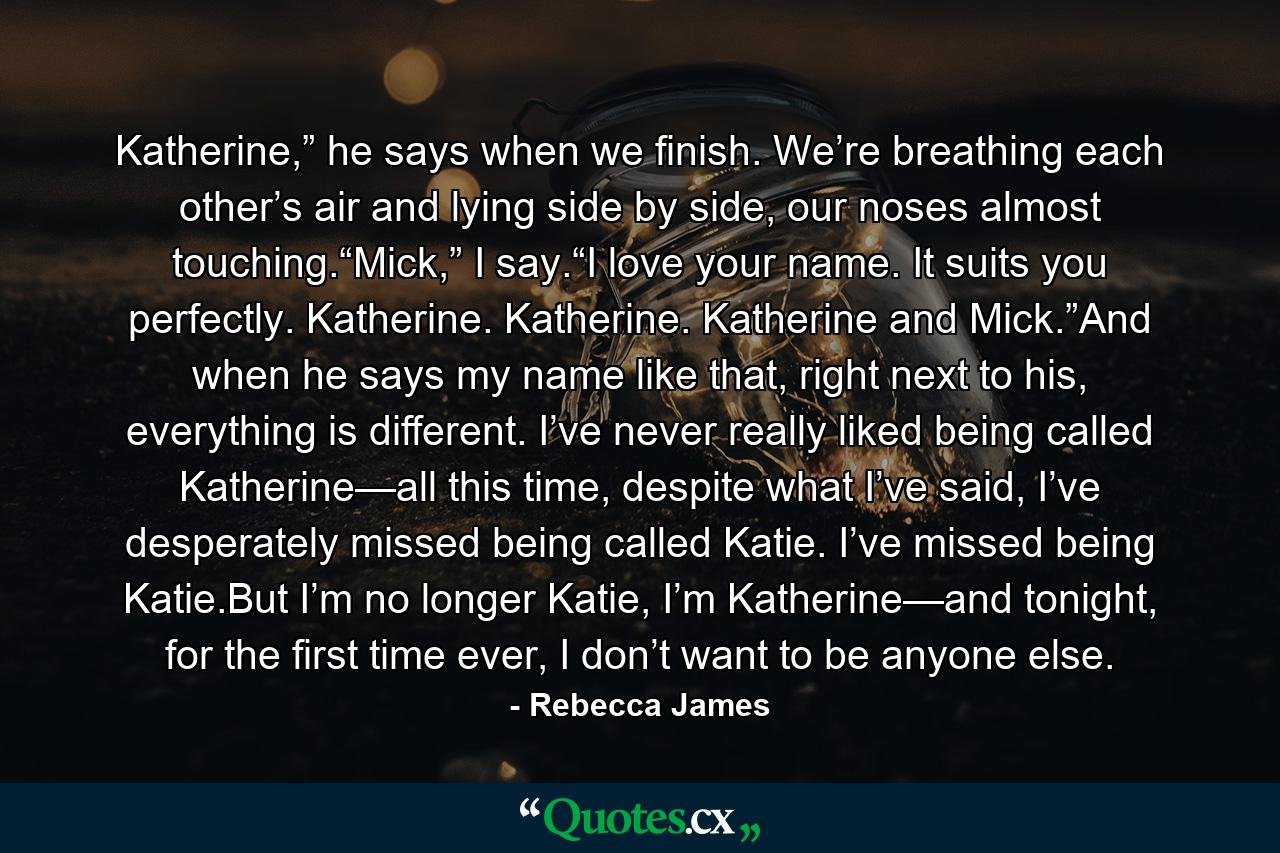 Katherine,” he says when we finish. We’re breathing each other’s air and lying side by side, our noses almost touching.“Mick,” I say.“I love your name. It suits you perfectly. Katherine. Katherine. Katherine and Mick.”And when he says my name like that, right next to his, everything is different. I’ve never really liked being called Katherine—all this time, despite what I’ve said, I’ve desperately missed being called Katie. I’ve missed being Katie.But I’m no longer Katie, I’m Katherine—and tonight, for the first time ever, I don’t want to be anyone else. - Quote by Rebecca James