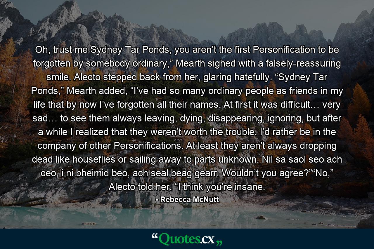 Oh, trust me Sydney Tar Ponds, you aren’t the first Personification to be forgotten by somebody ordinary,” Mearth sighed with a falsely-reassuring smile. Alecto stepped back from her, glaring hatefully. “Sydney Tar Ponds,” Mearth added, “I’ve had so many ordinary people as friends in my life that by now I’ve forgotten all their names. At first it was difficult… very sad… to see them always leaving, dying, disappearing, ignoring, but after a while I realized that they weren’t worth the trouble. I’d rather be in the company of other Personifications. At least they aren’t always dropping dead like houseflies or sailing away to parts unknown. Nil sa saol seo ach ceo, i ni bheimid beo, ach seal beag gearr. Wouldn’t you agree?”“No,” Alecto told her. “I think you’re insane. - Quote by Rebecca McNutt