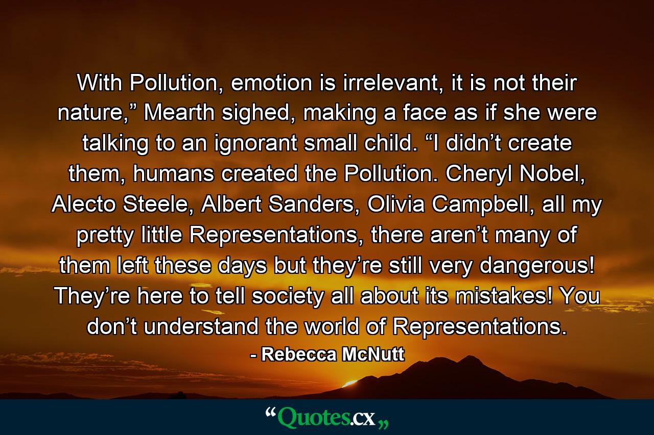 With Pollution, emotion is irrelevant, it is not their nature,” Mearth sighed, making a face as if she were talking to an ignorant small child. “I didn’t create them, humans created the Pollution. Cheryl Nobel, Alecto Steele, Albert Sanders, Olivia Campbell, all my pretty little Representations, there aren’t many of them left these days but they’re still very dangerous! They’re here to tell society all about its mistakes! You don’t understand the world of Representations. - Quote by Rebecca McNutt