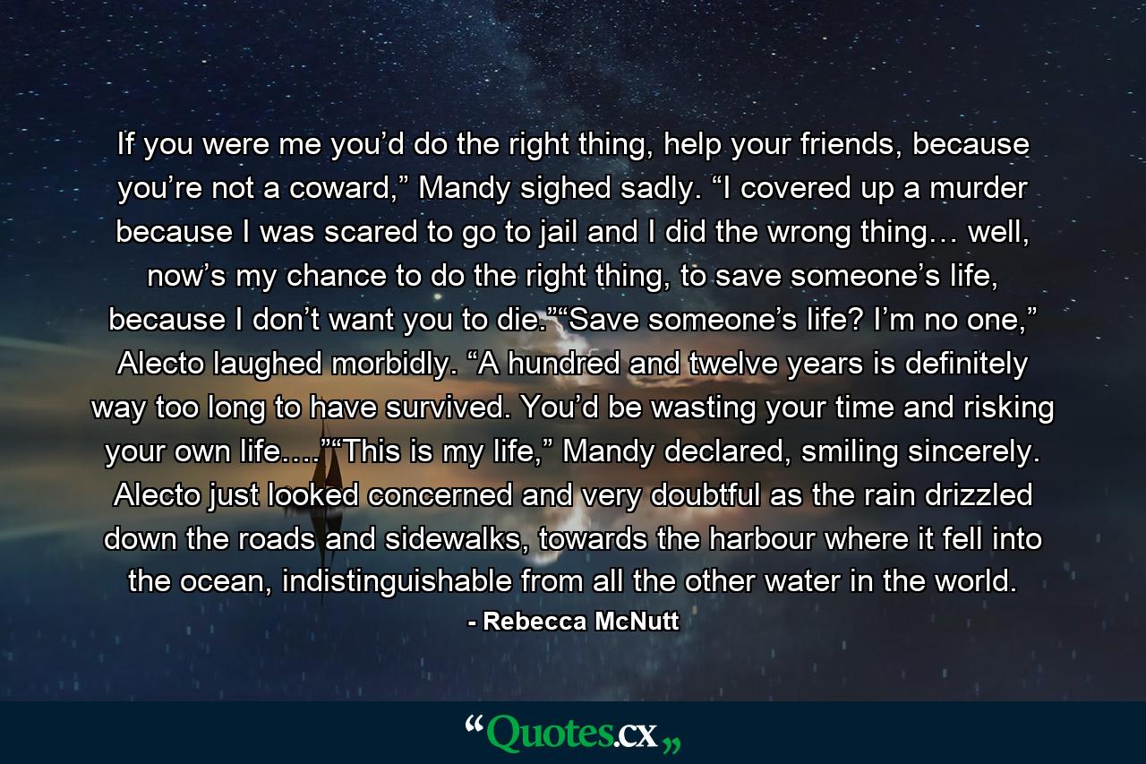 If you were me you’d do the right thing, help your friends, because you’re not a coward,” Mandy sighed sadly. “I covered up a murder because I was scared to go to jail and I did the wrong thing… well, now’s my chance to do the right thing, to save someone’s life, because I don’t want you to die.”“Save someone’s life? I’m no one,” Alecto laughed morbidly. “A hundred and twelve years is definitely way too long to have survived. You’d be wasting your time and risking your own life….”“This is my life,” Mandy declared, smiling sincerely. Alecto just looked concerned and very doubtful as the rain drizzled down the roads and sidewalks, towards the harbour where it fell into the ocean, indistinguishable from all the other water in the world. - Quote by Rebecca McNutt