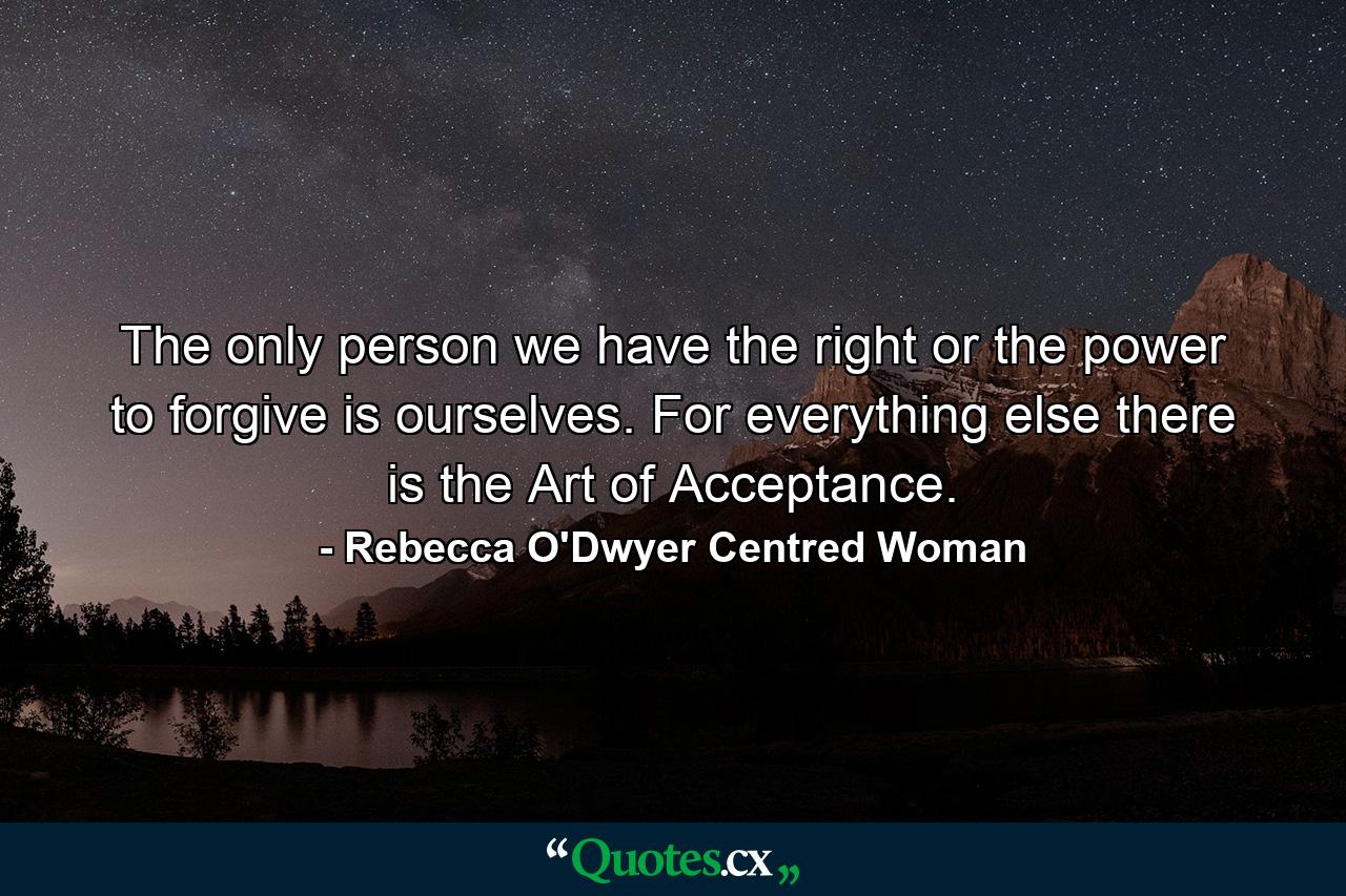 The only person we have the right or the power to forgive is ourselves. For everything else there is the Art of Acceptance. - Quote by Rebecca O'Dwyer Centred Woman