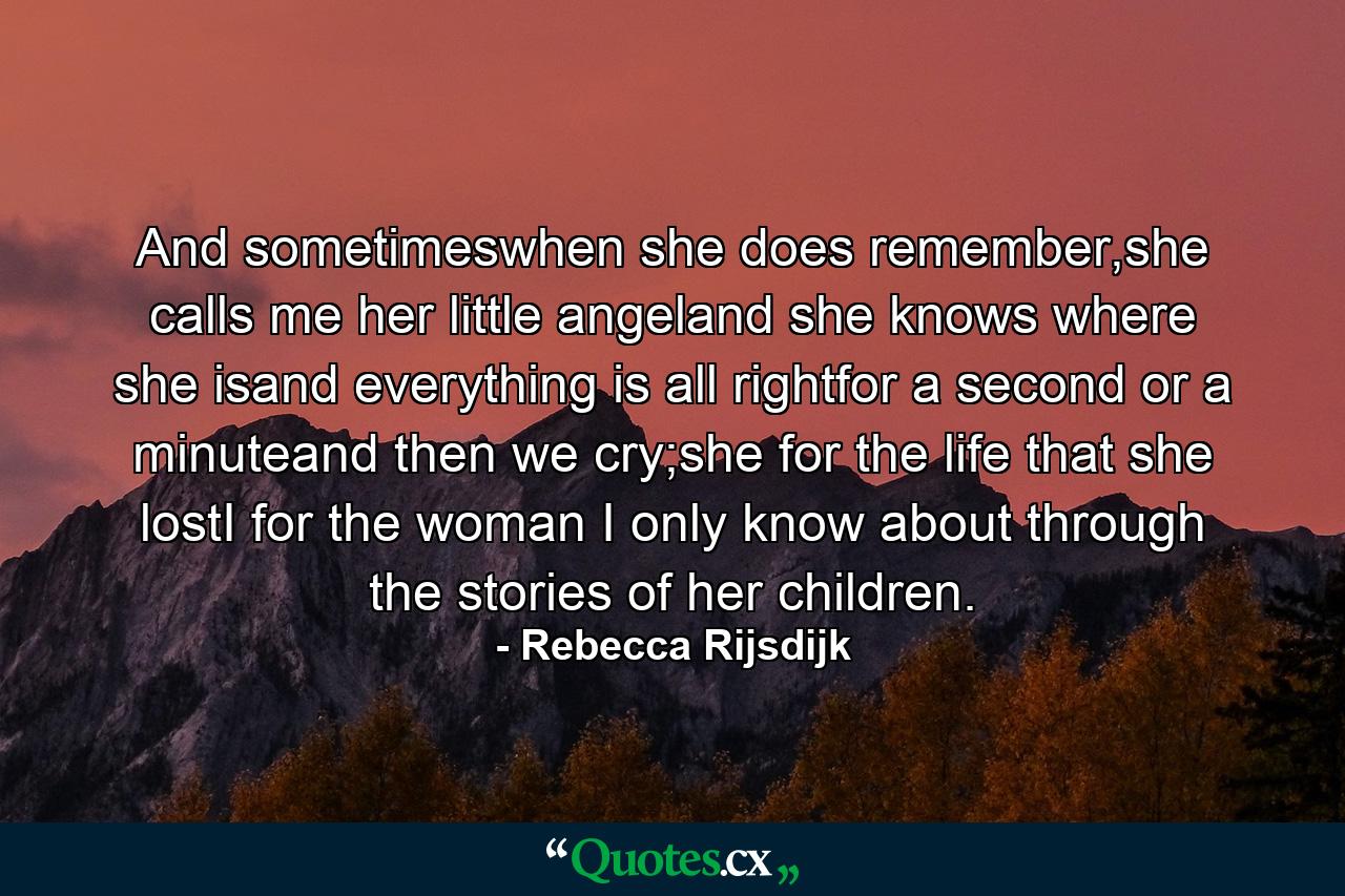 And sometimeswhen she does remember,she calls me her little angeland she knows where she isand everything is all rightfor a second or a minuteand then we cry;she for the life that she lostI for the woman I only know about through the stories of her children. - Quote by Rebecca Rijsdijk