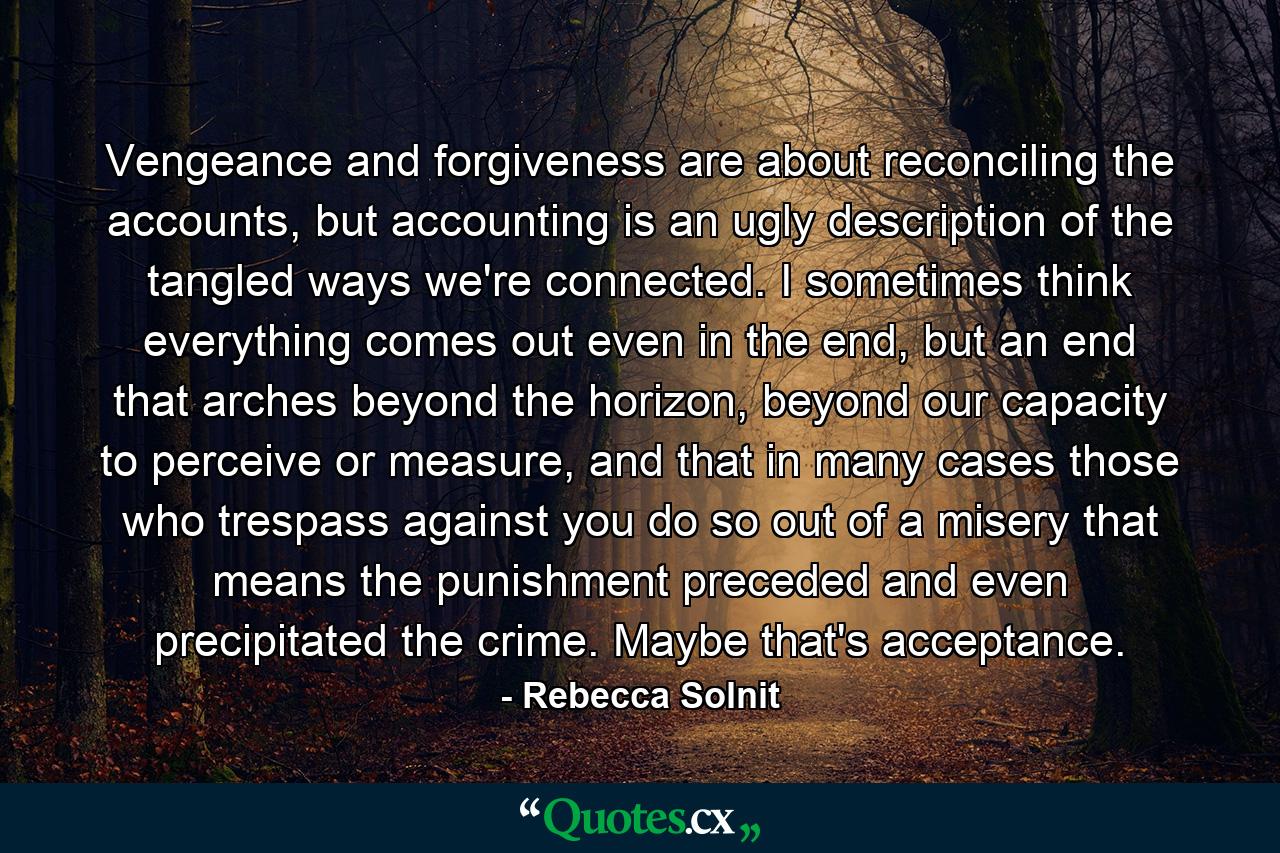 Vengeance and forgiveness are about reconciling the accounts, but accounting is an ugly description of the tangled ways we're connected. I sometimes think everything comes out even in the end, but an end that arches beyond the horizon, beyond our capacity to perceive or measure, and that in many cases those who trespass against you do so out of a misery that means the punishment preceded and even precipitated the crime. Maybe that's acceptance. - Quote by Rebecca Solnit