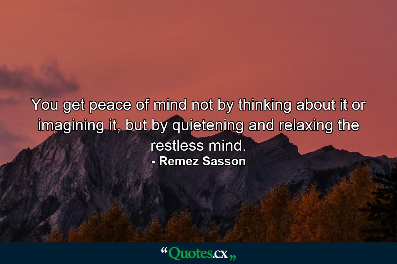 You get peace of mind not by thinking about it or imagining it, but by quietening and relaxing the restless mind. - Quote by Remez Sasson