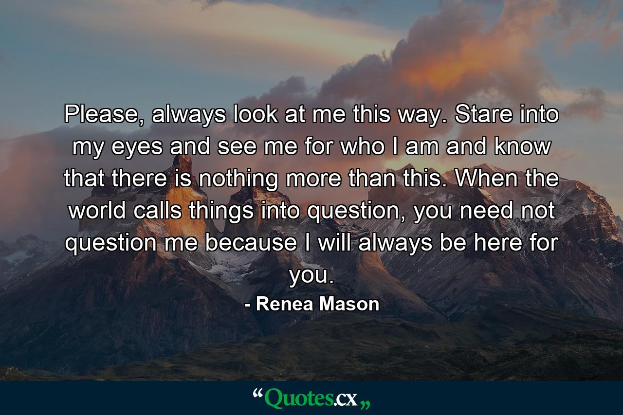 Please, always look at me this way. Stare into my eyes and see me for who I am and know that there is nothing more than this. When the world calls things into question, you need not question me because I will always be here for you. - Quote by Renea Mason