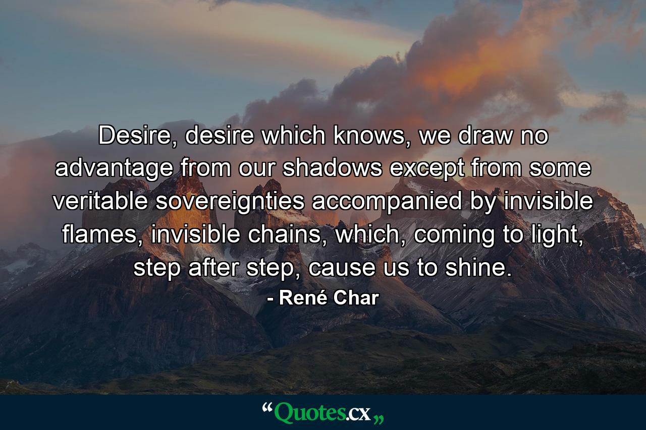 Desire, desire which knows, we draw no advantage from our shadows except from some veritable sovereignties accompanied by invisible flames, invisible chains, which, coming to light, step after step, cause us to shine. - Quote by René Char