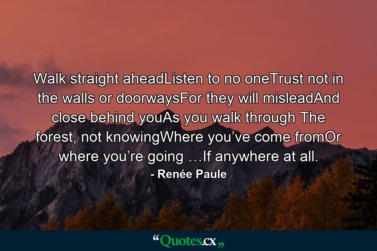 Walk straight aheadListen to no oneTrust not in the walls or doorwaysFor they will misleadAnd close behind youAs you walk through The forest, not knowingWhere you’ve come fromOr where you’re going …If anywhere at all. - Quote by Renée Paule