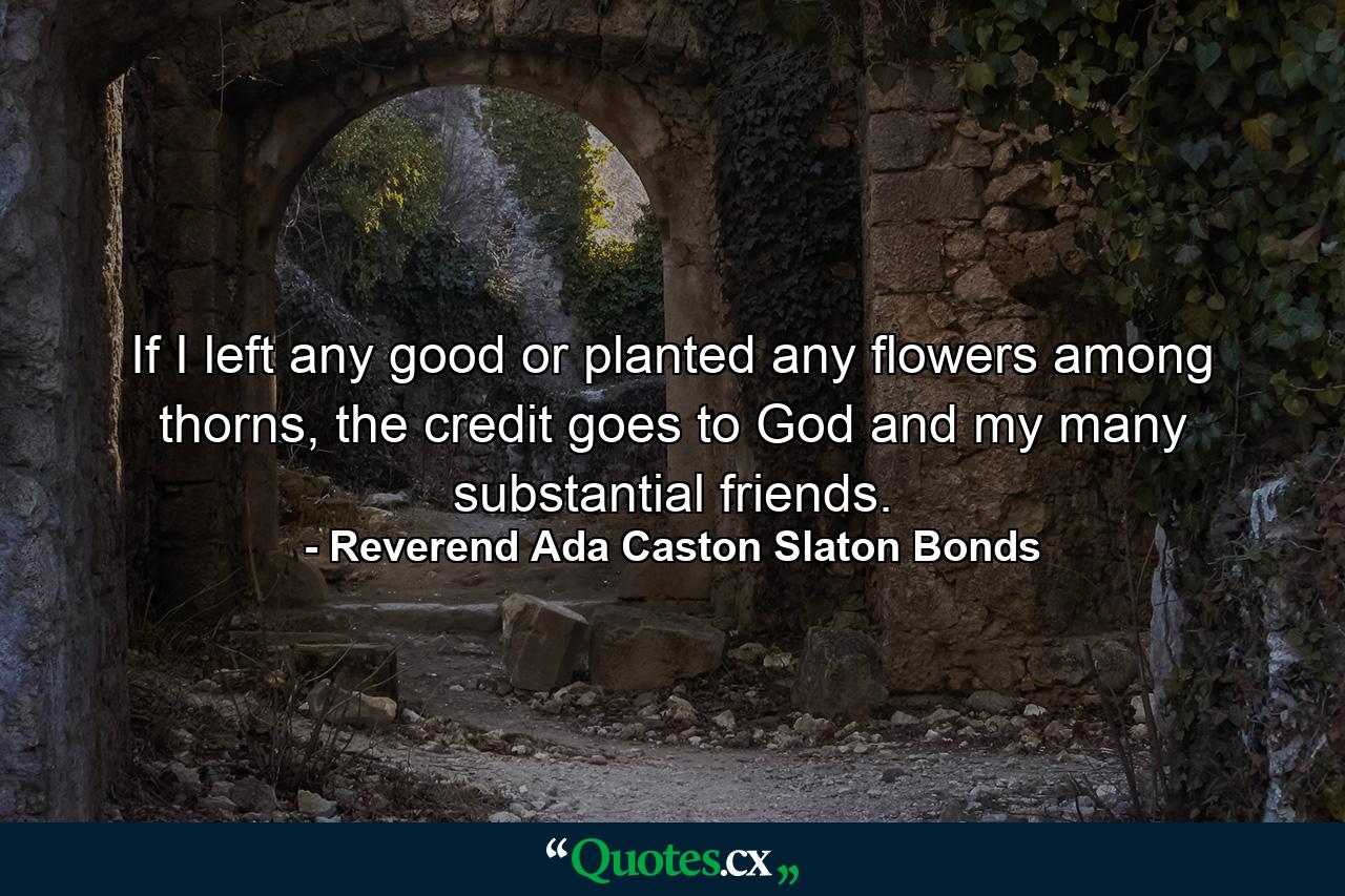 If I left any good or planted any flowers among thorns, the credit goes to God and my many substantial friends. - Quote by Reverend Ada Caston Slaton Bonds