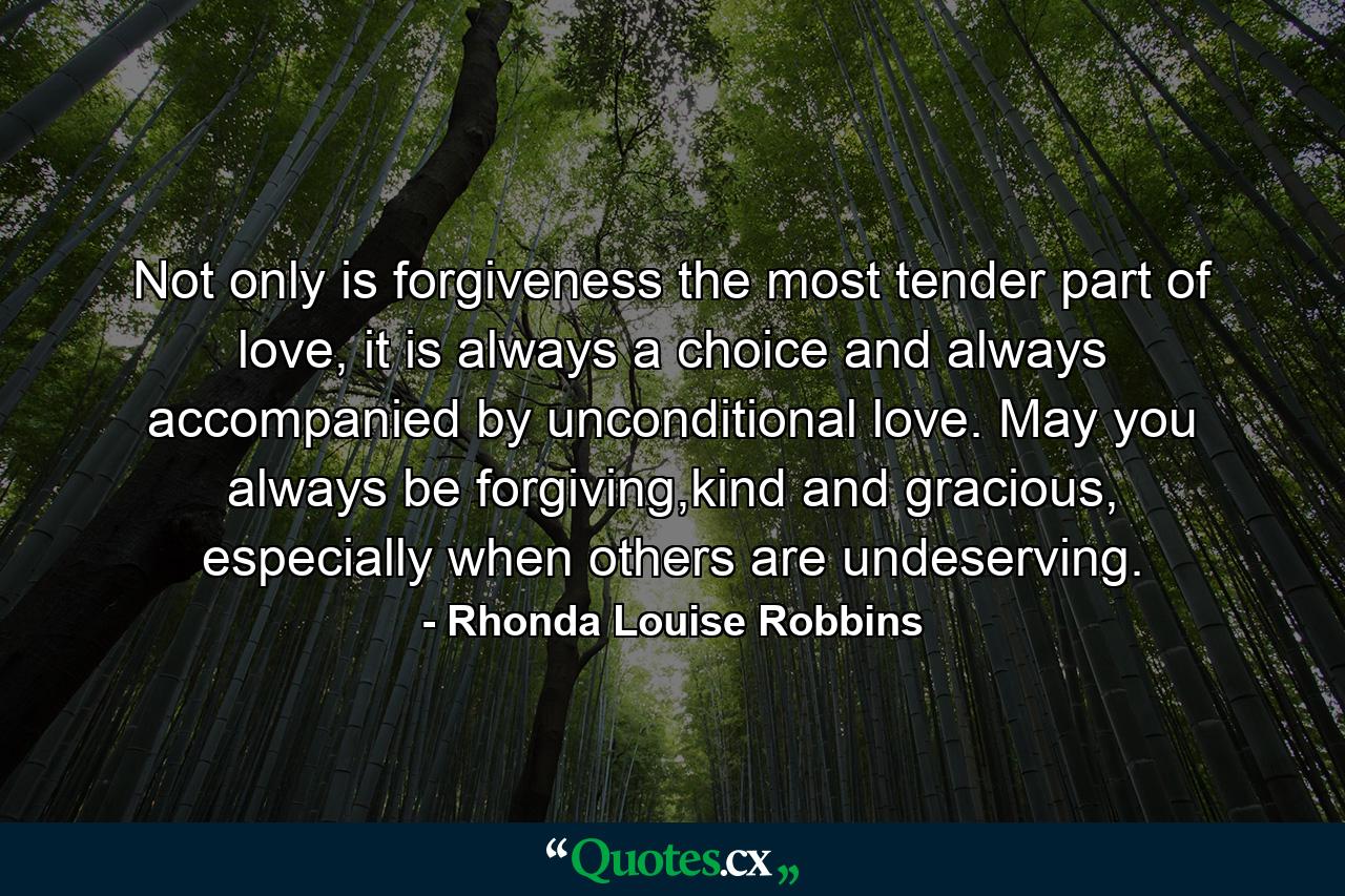 Not only is forgiveness the most tender part of love, it is always a choice and always accompanied by unconditional love. May you always be forgiving,kind and gracious, especially when others are undeserving. - Quote by Rhonda Louise Robbins