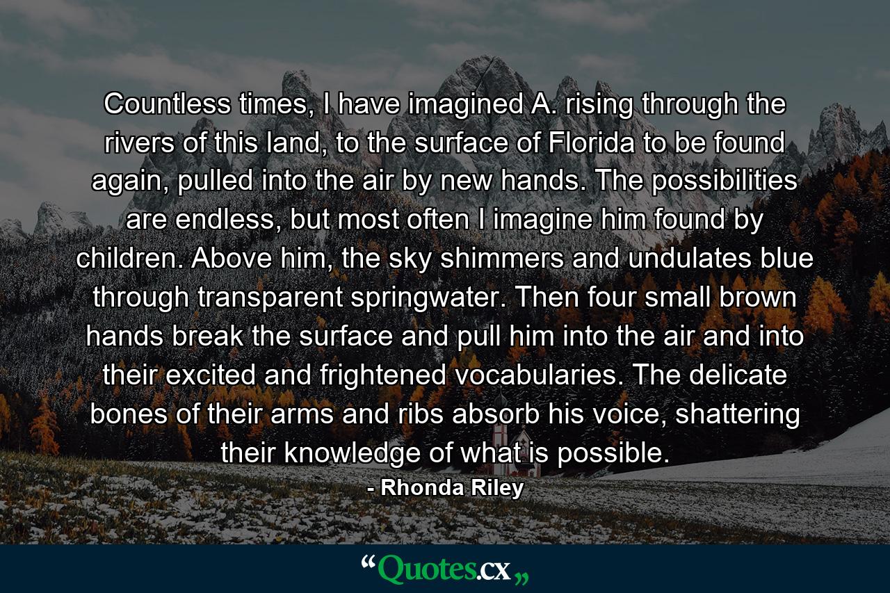 Countless times, I have imagined A. rising through the rivers of this land, to the surface of Florida to be found again, pulled into the air by new hands. The possibilities are endless, but most often I imagine him found by children. Above him, the sky shimmers and undulates blue through transparent springwater. Then four small brown hands break the surface and pull him into the air and into their excited and frightened vocabularies. The delicate bones of their arms and ribs absorb his voice, shattering their knowledge of what is possible. - Quote by Rhonda Riley