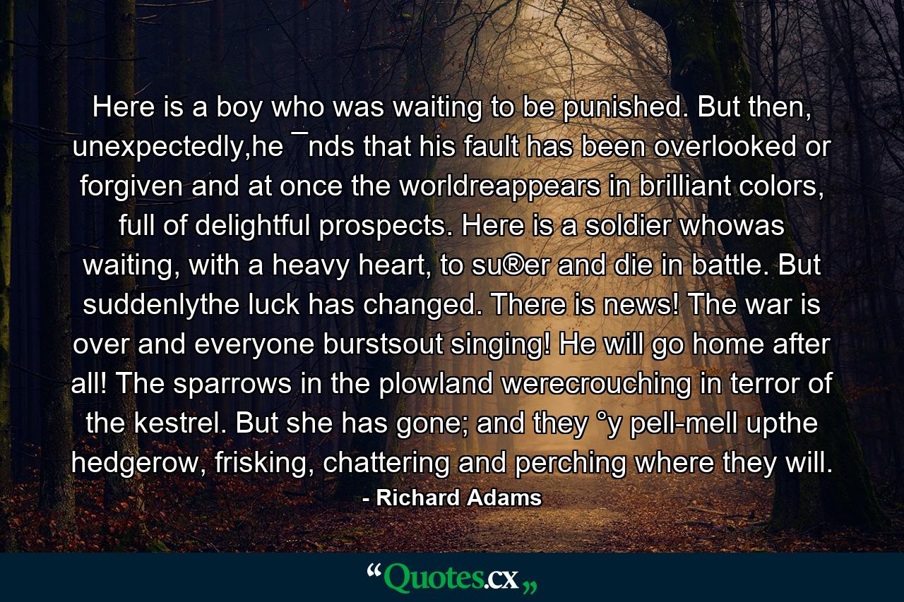 Here is a boy who was waiting to be punished. But then, unexpectedly,he ¯nds that his fault has been overlooked or forgiven and at once the worldreappears in brilliant colors, full of delightful prospects. Here is a soldier whowas waiting, with a heavy heart, to su®er and die in battle. But suddenlythe luck has changed. There is news! The war is over and everyone burstsout singing! He will go home after all! The sparrows in the plowland werecrouching in terror of the kestrel. But she has gone; and they °y pell-mell upthe hedgerow, frisking, chattering and perching where they will. - Quote by Richard Adams