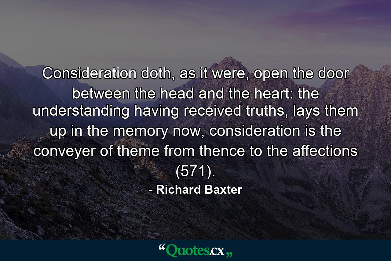 Consideration doth, as it were, open the door between the head and the heart: the understanding having received truths, lays them up in the memory now, consideration is the conveyer of theme from thence to the affections (571). - Quote by Richard Baxter